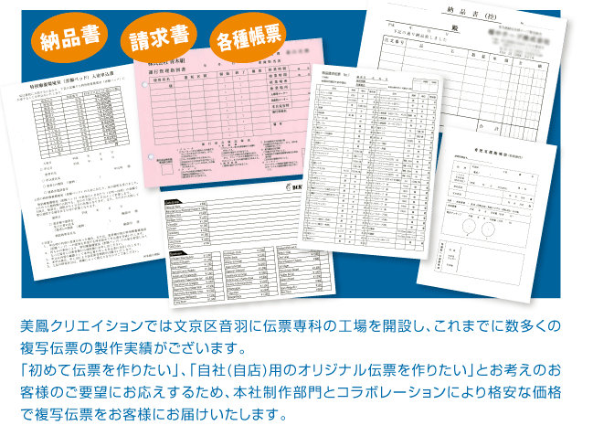 美鳳クリエイションでは文京区音羽に伝票専科の工場を開設し、これまでに数多くの複写伝票の製作実績がございます。
「初めて伝票を作りたい」、「自社(自店)用のオリジナル伝票を作りたい」とお考えのお客様のご要望にお応えするため、本社制作部門とコラボレーションにより格安な価格で複写伝票をお客様にお届けいたします。