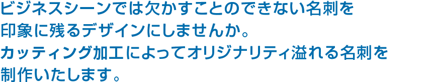 ビジネスシーンでは欠かすことのできない名刺を印象に残るデザインにしませんか。型抜きなどの特殊加工によってオリジナリティ溢れる名刺を制作いたします。