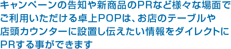 キャンペーンの告知や新商品のPRなど様々な場面でご利用いただける卓上POPは、お店のテーブルや店頭カウンターに設置し伝えたい情報をダイレクトにPRする事ができます